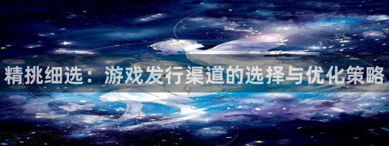 天辰网络：精挑细选：游戏发行渠道的选择与优化策略